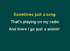 Sometimes just a song

That's playing on my radio

And there I go just a wishin'