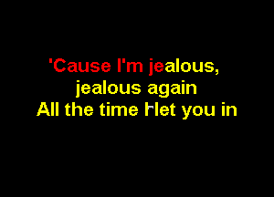 'Cause I'm jealous,
jealous again

All the time Het you in