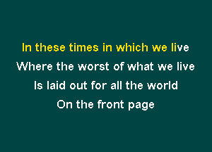 In these times in which we live
Where the worst of what we live
Is laid out for all the world

On the front page