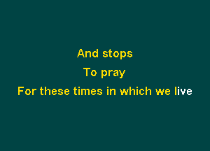 And stops

To pray
For these times in which we live