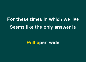 For these times in which we live

Seems like the only answer is

Will open wide