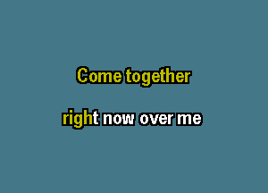 Come together

right now over me