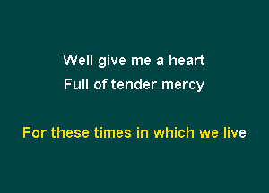 Well give me a heart

Full of tender mercy

For these times in which we live