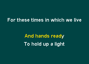 For these times in which we live

And hands ready

To hold up a light