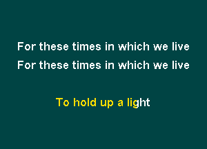 For these times in which we live
For these times in which we live

To hold up a light