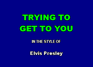 TRYIING TO
GET TO YOU

IN THE STYLE 0F

Elvis Presley