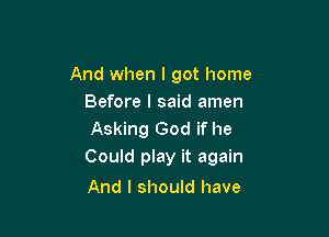 And when I got home
Before I said amen

Asking God if he
Could play it again

And I should have