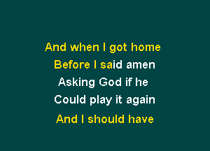 And when I got home
Before I said amen

Asking God if he
Could play it again

And I should have