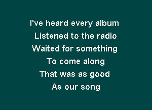 I've heard every album
Listened to the radio
Waited for something

To come along
That was as good
As our song