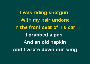 l was riding shotgun
With my hair undone
In the front seat of his car

I grabbed a pen
And an old napkin
And I wrote down our song