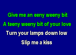 Give me an eeny weeny bit

A teeny weeny bit of your love
Turn your lamps down low

Slip me a kiss