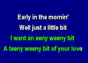 Early in the mornin'
Well just a little bit
lwant an eeny weeny bit

A teeny weeny bit of your love