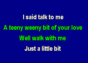 I said talk to me

A teeny weeny bit of your love

Well walk with me
Just a little bit