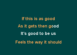 lfthis is as good
As it gets then good

It's good to be us

Feels the way it should