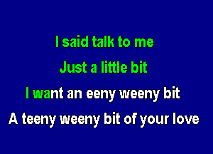 I said talk to me
Just a little bit
lwant an eeny weeny bit

A teeny weeny bit of your love