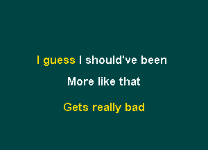 I guess I should've been

More like that

Gets really bad