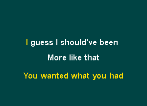 I guess I should've been

More like that

You wanted what you had