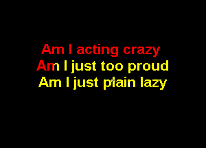 Am I acting crazy
Am I just too proud

Am I just piain lazy