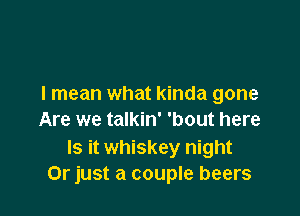 I mean what kinda gone

Are we talkin' 'bout here
Is it whiskey night
Or just a couple beers