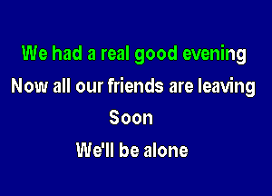 We had a real good evening

Now all our friends are leaving

Soon
We'll be alone