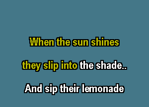 When the sun shines

they slip into the shade.

And sip their lemonade
