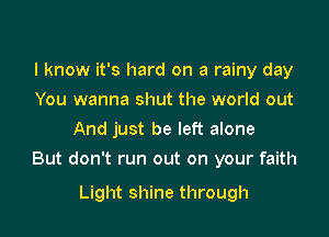 I know it's hard on a rainy day
You wanna shut the world out
And just be left alone

But don't run out on your faith

Light shine through
