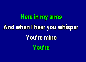 Here in my arms

And when I hear you whisper
You're mine
YouTe