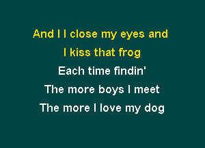 And I I close my eyes and
I kiss that frog
Each time f'mdin'
The more boys I meet

The more I love my dog