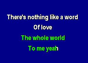 There's nothing like a word
0f love

The whole world

To me yeah