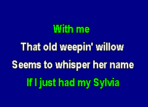 With me
That old weepin' willow
Seems to whisper her name

If I just had my Sylvia
