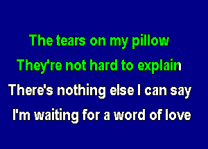 The tears on my pillow
They're not hard to explain
There's nothing else I can say
I'm waiting for a word of love