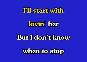 I'll start with
lovin' her

But I don't lmow

when to stop