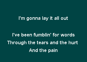 I'm gonna lay it all out

I've been fumblin' for words
Through the tears and the hurt
And the pain