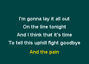 I'm gonna lay it all out
On the line tonight
And I think that it's time

To tell this uphill fight goodbye

And the pain