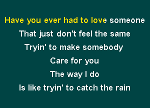 Have you ever had to love someone
That just don't feel the same
Tryin' to make somebody
Care for you
The way I do
Is like tryin' to catch the rain