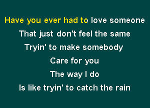 Have you ever had to love someone
That just don't feel the same
Tryin' to make somebody
Care for you
The way I do
Is like tryin' to catch the rain