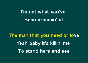 I'm not what you've

Been dreamin' of

The man that you need or love
Yeah baby it's killin' me
To stand here and see