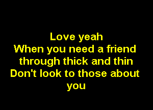 Love yeah
When you need a friend

through thick and thin
Don't look to those about
you