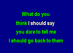 What do you
think I should say

you dare to tell me
I should go back to them