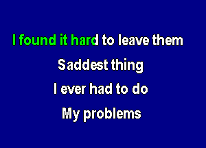 I found it hard to leave them
Saddest thing

I ever had to do
My problems