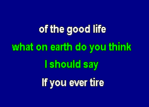of the good life
what on earth do you think

lshould say

If you ever tire