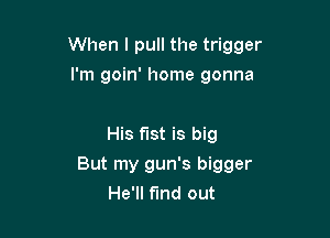 When I pull the trigger

I'm goin' home gonna

His fist is big
But my gun's bigger
He'll find out