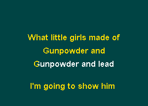 What little girls made of
Gunpowder and
Gunpowder and lead

I'm going to show him