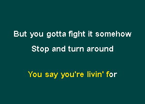 But you gotta fight it somehow

Stop and turn around

You say you're livin' for