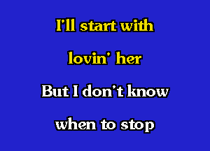 I'll start with
lovin' her

But I don't lmow

when to stop