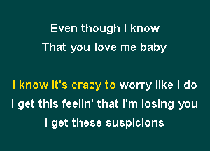 Even though I know
That you love me baby

I know it's crazy to worry like I do

I get this feelin' that I'm losing you

I get these suspicions