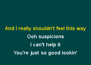 And I really shouldn't feel this way
Ooh suspicions
I can't help it

You're just so good lookin'