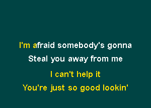 I'm afraid somebody's gonna
Steal you away from me

I can't help it

You're just so good lookin'