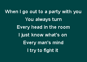 When I go out to a party with you

You always turn
Every head in the room
I just know what's on
Every man's mind
I try to fight it