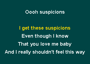 Oooh suspicions

I get these suspicions
Even though I know
That you love me baby

And I really shouldn't feel this way